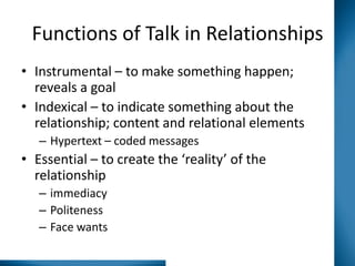 Functions of Talk in Relationships
• Instrumental – to make something happen;
reveals a goal
• Indexical – to indicate something about the
relationship; content and relational elements
– Hypertext – coded messages

• Essential – to create the ‘reality’ of the
relationship
– immediacy
– Politeness
– Face wants

 