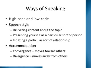 Ways of Speaking
• High-code and low-code
• Speech style
– Delivering content about the topic
– Presenting yourself as a particular sort of person
– Indexing a particular sort of relationship

• Accommodation
– Convergence – moves toward others
– Divergence – moves away from others

 