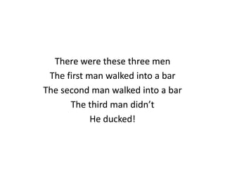 There were these three men
The first man walked into a bar
The second man walked into a bar
The third man didn’t
He ducked!

 