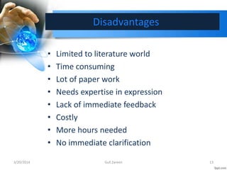 Disadvantages
• Limited to literature world
• Time consuming
• Lot of paper work
• Needs expertise in expression
• Lack of immediate feedback
• Costly
• More hours needed
• No immediate clarification
3/20/2014 13Gull Zareen
 