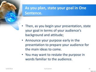 As you plan, state your goal in One
Sentence.
• Then, as you begin your presentation, state
your goal in terms of your audience's
background and attitude;
• Announce your purpose early in the
presentation to prepare your audience for
the main ideas to come.
• You may want to restate the purpose in
words familiar to the audience.
3/20/2014 18Gull Zareen
 