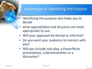 Advantages of Identifying the Purpose
• Identifying the purpose also helps you to
decide
• what approach(es) and structure are most
appropriate to use.
• Will your approach be formal or informal?
• Do you want your audience to interact with
you?
• Will you include role play, a PowerPoint
presentation, a demonstration or a
discussion?
3/20/2014 22Gull Zareen
 