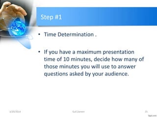 Step #1
• Time Determination .
• If you have a maximum presentation
time of 10 minutes, decide how many of
those minutes you will use to answer
questions asked by your audience.
3/20/2014 25Gull Zareen
 