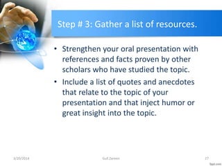 Step # 3: Gather a list of resources.
• Strengthen your oral presentation with
references and facts proven by other
scholars who have studied the topic.
• Include a list of quotes and anecdotes
that relate to the topic of your
presentation and that inject humor or
great insight into the topic.
3/20/2014 27Gull Zareen
 