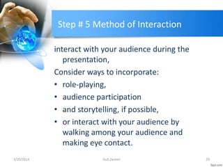 Step # 5 Method of Interaction
interact with your audience during the
presentation,
Consider ways to incorporate:
• role-playing,
• audience participation
• and storytelling, if possible,
• or interact with your audience by
walking among your audience and
making eye contact.
3/20/2014 29Gull Zareen
 