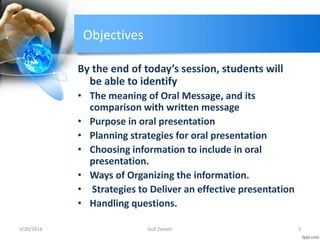 Objectives
By the end of today’s session, students will
be able to identify
• The meaning of Oral Message, and its
comparison with written message
• Purpose in oral presentation
• Planning strategies for oral presentation
• Choosing information to include in oral
presentation.
• Ways of Organizing the information.
• Strategies to Deliver an effective presentation
• Handling questions.
3/20/2014 3Gull Zareen
 