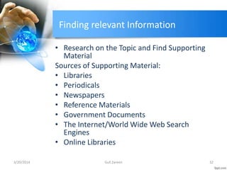 Finding relevant Information
• Research on the Topic and Find Supporting
Material
Sources of Supporting Material:
• Libraries
• Periodicals
• Newspapers
• Reference Materials
• Government Documents
• The Internet/World Wide Web Search
Engines
• Online Libraries
3/20/2014 32Gull Zareen
 