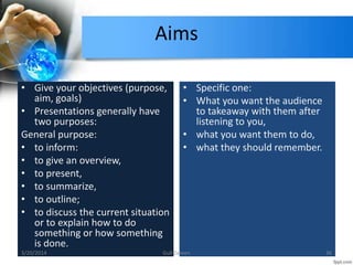 Aims
• Give your objectives (purpose,
aim, goals)
• Presentations generally have
two purposes:
General purpose:
• to inform:
• to give an overview,
• to present,
• to summarize,
• to outline;
• to discuss the current situation
or to explain how to do
something or how something
is done.
• Specific one:
• What you want the audience
to takeaway with them after
listening to you,
• what you want them to do,
• what they should remember.
3/20/2014 36Gull Zareen
 