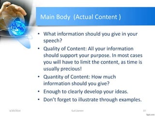 Main Body (Actual Content )
• What information should you give in your
speech?
• Quality of Content: All your information
should support your purpose. In most cases
you will have to limit the content, as time is
usually precious!
• Quantity of Content: How much
information should you give?
• Enough to clearly develop your ideas.
• Don’t forget to illustrate through examples.
3/20/2014 37Gull Zareen
 
