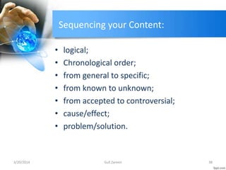 Sequencing your Content:
• logical;
• Chronological order;
• from general to specific;
• from known to unknown;
• from accepted to controversial;
• cause/effect;
• problem/solution.
3/20/2014 38Gull Zareen
 