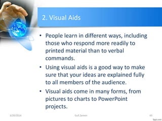 2. Visual Aids
• People learn in different ways, including
those who respond more readily to
printed material than to verbal
commands.
• Using visual aids is a good way to make
sure that your ideas are explained fully
to all members of the audience.
• Visual aids come in many forms, from
pictures to charts to PowerPoint
projects.
3/20/2014 43Gull Zareen
 
