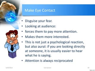 Make Eye Contact
• Disguise your fear.
• Looking at audience:
• forces them to pay more attention.
• Makes them more interested.
• This is not just a psychological reaction,
but also aural: if you are looking directly
at someone, it is usually easier to hear
what he is saying.
• Attention is always reciprocated
3/20/2014 44Gull Zareen
 