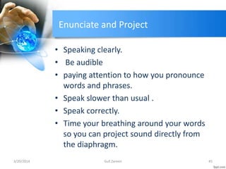 Enunciate and Project
• Speaking clearly.
• Be audible
• paying attention to how you pronounce
words and phrases.
• Speak slower than usual .
• Speak correctly.
• Time your breathing around your words
so you can project sound directly from
the diaphragm.
3/20/2014 45Gull Zareen
 