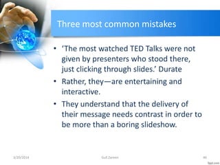 Three most common mistakes
• ‘The most watched TED Talks were not
given by presenters who stood there,
just clicking through slides.’ Durate
• Rather, they—are entertaining and
interactive.
• They understand that the delivery of
their message needs contrast in order to
be more than a boring slideshow.
3/20/2014 46Gull Zareen
 