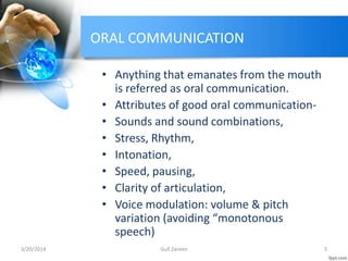 ORAL COMMUNICATION
• Anything that emanates from the mouth
is referred as oral communication.
• Attributes of good oral communication-
• Sounds and sound combinations,
• Stress, Rhythm,
• Intonation,
• Speed, pausing,
• Clarity of articulation,
• Voice modulation: volume & pitch
variation (avoiding “monotonous
speech)
3/20/2014 5Gull Zareen
 