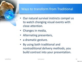 Ways to transform from Traditional
• Our natural survival instincts compel us
to watch changing visual events with
close attention.
• Changes in media,
• Alternating presenters,
• a dramatic gesture.
• By using both traditional and
nontraditional delivery methods, you
build contrast into your presentation.
3/20/2014 50Gull Zareen
 