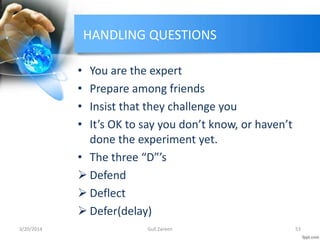 HANDLING QUESTIONS
• You are the expert
• Prepare among friends
• Insist that they challenge you
• It’s OK to say you don’t know, or haven’t
done the experiment yet.
• The three “D”’s
 Defend
 Deflect
 Defer(delay)
3/20/2014 53Gull Zareen
 