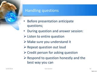 Handling questions
• Before presentation anticipate
questions;
• During question and answer session:
 Listen to entire question
 Make sure you understand it
 Repeat question out loud
 Credit person for asking question
 Respond to question honestly and the
best way you can
3/20/2014 54Gull Zareen
 