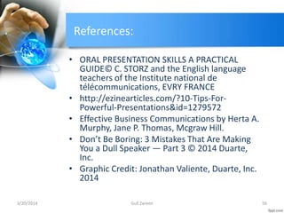 References:
• ORAL PRESENTATION SKILLS A PRACTICAL
GUIDE© C. STORZ and the English language
teachers of the Institute national de
télécommunications, EVRY FRANCE
• http://ezinearticles.com/?10-Tips-For-
Powerful-Presentations&id=1279572
• Effective Business Communications by Herta A.
Murphy, Jane P. Thomas, Mcgraw Hill.
• Don’t Be Boring: 3 Mistakes That Are Making
You a Dull Speaker — Part 3 © 2014 Duarte,
Inc.
• Graphic Credit: Jonathan Valiente, Duarte, Inc.
2014
3/20/2014 56Gull Zareen
 