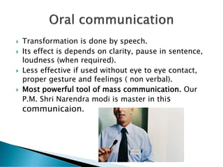  Transformation is done by speech.
 Its effect is depends on clarity, pause in sentence,
loudness (when required).
 Less effective if used without eye to eye contact,
proper gesture and feelings ( non verbal).
 Most powerful tool of mass communication. Our
P.M. Shri Narendra modi is master in this
communicaion.
 