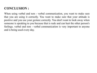 CONCLUSION :
When using verbal and non - verbal communication, you want to make sure
that you are using it correctly. You want to make sure that your attitude is
positive and you use your gesture correctly. You don't want to look away when
someone is speaking to you because that is rude and can hurt the other person's
feelings. verbal and non - verbal communication is very important to anyone
and is being used every day.
 