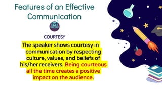Features of an Effective
Communication
COURTESY
The speaker shows courtesy in
communication by respecting
culture, values, and beliefs of
his/her receivers. Being courteous
all the time creates a positive
impact on the audience.
 