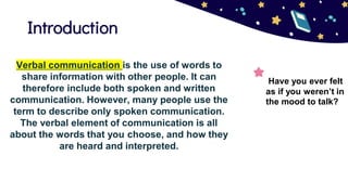 Introduction
Have you ever felt
as if you weren’t in
the mood to talk?
Verbal communication is the use of words to
share information with other people. It can
therefore include both spoken and written
communication. However, many people use the
term to describe only spoken communication.
The verbal element of communication is all
about the words that you choose, and how they
are heard and interpreted.
 
