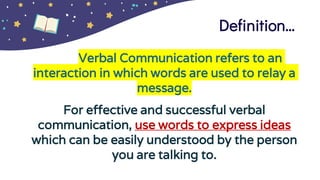 Definition…
Verbal Communication refers to an
interaction in which words are used to relay a
message.
For effective and successful verbal
communication, use words to express ideas
which can be easily understood by the person
you are talking to.
 