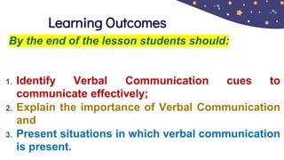 Learning Outcomes
By the end of the lesson students should:
1. Identify Verbal Communication cues to
communicate effectively;
2. Explain the importance of Verbal Communication
and
3. Present situations in which verbal communication
is present.
 