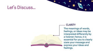 Let’s Discuss…
CLARITY
The meanings of words,
feelings, or ideas may be
interpreted differently by
a listener; hence, it is
essential for you to clearly
state your message and
express your ideas and
feelings.
 