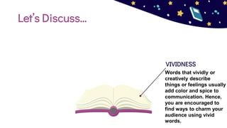Let’s Discuss…
VIVIDNESS
Words that vividly or
creatively describe
things or feelings usually
add color and spice to
communication. Hence,
you are encouraged to
find ways to charm your
audience using vivid
words.
 