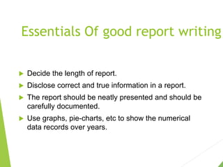 Essentials Of good report writing
 Decide the length of report.
 Disclose correct and true information in a report.
 The report should be neatly presented and should be
carefully documented.
 Use graphs, pie-charts, etc to show the numerical
data records over years.
 