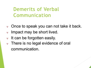 Demerits of Verbal
Communication
 Once to speak you can not take it back.
 Impact may be short lived.
 It can be forgotten easily.
 There is no legal evidence of oral
communication.
 