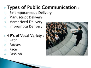  Types of Public Communication :
1. Extemporaneous Delivery
2. Manuscript Delivery
3. Memorized Delivery
4. Impromptu Delivery
 4 P’s of Vocal Variety :
1. Pitch
2. Pauses
3. Pace
4. Passion
 