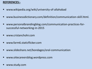 REFERENCES:-
 www.wikipedia.org/wiki/university-of-allahabad
 www.businessdictionary.com/definition/communication-skill.html.
 www.personalbrandingblog.com/communication-practices-for-
successful-networking-in-2015
 www.cristanchohr.com
 www.farm6.staticflicker.com
 www.slideshare.net/bondages/oral-communication
 www.oitecareersblog.wordpress.com
 www.study.com
 