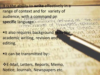 It is the ability to write effectively in a
range of context and for variety of
audience, with a command on
specific language.
It also requires background skills like
academic writing, revision and
editing.
It can be transmitted by:-
E-Mail, Letters, Reports, Memo,
Notice, Journals, Newspapers etc.
 