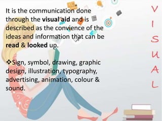 It is the communication done
through the visual aid and is
described as the convience of the
ideas and information that can be
read & looked up.
Sign, symbol, drawing, graphic
design, illustration, typography,
advertising, animation, colour &
sound.
 