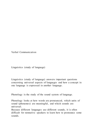 Verbal Communication
Linguistics (study of language)
Linguistics (study of language) answers important questions
concerning universal aspects of languages and how a concept in
one language is expressed in another language.
Phonology is the study of the sound system of language.
Phonology looks at how words are pronounced, which units of
sound (phonemes) are meaningful, and which sounds are
universal.
Because different languages use different sounds, it is often
difficult for nonnative speakers to learn how to pronounce some
sounds.
 