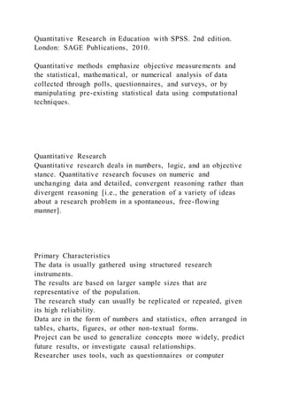Quantitative Research in Education with SPSS. 2nd edition.
London: SAGE Publications, 2010.
Quantitative methods emphasize objective measurements and
the statistical, mathematical, or numerical analysis of data
collected through polls, questionnaires, and surveys, or by
manipulating pre-existing statistical data using computational
techniques.
Quantitative Research
Quantitative research deals in numbers, logic, and an objective
stance. Quantitative research focuses on numeric and
unchanging data and detailed, convergent reasoning rather than
divergent reasoning [i.e., the generation of a variety of ideas
about a research problem in a spontaneous, free-flowing
manner].
Primary Characteristics
The data is usually gathered using structured research
instruments.
The results are based on larger sample sizes that are
representative of the population.
The research study can usually be replicated or repeated, given
its high reliability.
Data are in the form of numbers and statistics, often arranged in
tables, charts, figures, or other non-textual forms.
Project can be used to generalize concepts more widely, predict
future results, or investigate causal relationships.
Researcher uses tools, such as questionnaires or computer
 