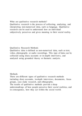 What are qualitative research methods?
Qualitative research is the process of collecting, analyzing, and
interpreting non-numerical data, such as language. Qualitative
research can be used to understand how an individual
subjectively perceives and gives meaning to their social reality.
Qualitative Research Methods
Qualitative data is defined as non-numerical data, such as text,
video, photographs or audio recordings. This type of data can be
collected using diary accounts or in-depth interviews, and
analyzed using grounded theory or thematic analysis.
Methods
There are different types of qualitative research methods
including diary accounts, in-depth interviews, documents, focus
groups, case study research, and ethnography.
The results of qualitative methods provide a deep
understandings of how people perceive their social realities, and
in consequence, how they act within the social world.
 