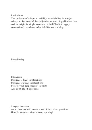 Limitations
The problem of adequate validity or reliability is a major
criticism. Because of the subjective nature of qualitative data
and its origin in single contexts, it is difficult to apply
conventional standards of reliability and validity.
Interviewing
Interviews
Consider ethical implications
Consider cultural implications
Protect your respondents’ identity
Ask open ended questions
Sample Interview
As a class, we will create a set of interview questions.
How do students view remote learning?
 