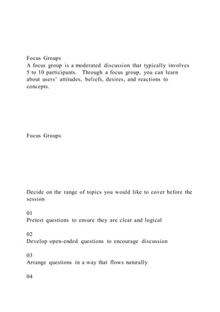 Focus Groups
A focus group is a moderated discussion that typically involves
5 to 10 participants. Through a focus group, you can learn
about users’ attitudes, beliefs, desires, and reactions to
concepts.
Focus Groups
Decide on the range of topics you would like to cover before the
session
01
Pretest questions to ensure they are clear and logical
02
Develop open-ended questions to encourage discussion
03
Arrange questions in a way that flows naturally
04
 