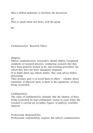 Hire a skilled moderator to facilitate the discussion
05
Plan to spend about two hours with the group
06
Communication Research Ethics
Integrity
Ethical communication researchers should employ recognized
standards of research practice, conducting research that they
have been properly trained to do, and avoiding procedures for
which they have not been adequately prepared.
If in doubt about any ethical matter, they seek advice before
proceeding.
Their primary goal is to avoid harm to others – whether direct
emotional or physical harm or harm to the reputations of those
being researched.
Confidentiality
The value of confidentiality demands that the identity of those
being researched be kept confidential except in cases where the
research is carried out on public figures or publicly available
material.
Professional Responsibility
Professional responsibility requires that ethical communication
 