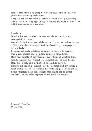 researchers know and comply with the legal and institutional
guidelines covering their work.
They do not use the work of others as their own, plagiarizing
others’ ideas or language or appropriating the work of others for
which one serves as a reviewer.
Standards
Obtains informed consent to conduct the research, where
appropriate to do so.
Avoids deception as part of the research process, unless the use
of deception has been approved in advance by an appropriate
review body.
Provides adequate citations in research reports to support
theoretical claims and to justify research procedures.
Discloses results of the research, regardless of whether those
results support the researcher’s expectations or hypothes es.
Does not falsify data or publish misleading results.
Reports all financial support for the research and any financial
relationship that the researcher has with the persons or entities
being researched, so that readers may judge the potential
influence of financial support on the research results.
Research Part One
Coms 018
 