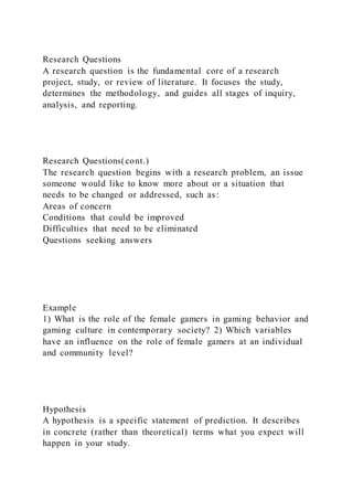 Research Questions
A research question is the fundamental core of a research
project, study, or review of literature. It focuses the study,
determines the methodology, and guides all stages of inquiry,
analysis, and reporting.
Research Questions(cont.)
The research question begins with a research problem, an issue
someone would like to know more about or a situation that
needs to be changed or addressed, such as:
Areas of concern
Conditions that could be improved
Difficulties that need to be eliminated
Questions seeking answers
Example
1) What is the role of the female gamers in gaming behavior and
gaming culture in contemporary society? 2) Which variables
have an influence on the role of female gamers at an individual
and community level?
Hypothesis
A hypothesis is a specific statement of prediction. It describes
in concrete (rather than theoretical) terms what you expect will
happen in your study.
 
