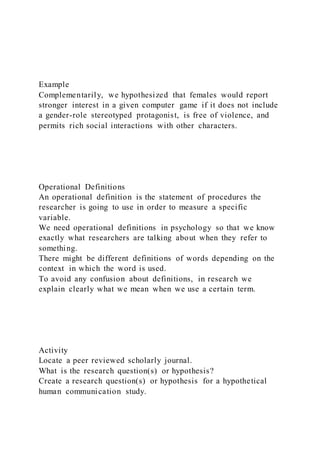 Example
Complementarily, we hypothesized that females would report
stronger interest in a given computer game if it does not include
a gender-role stereotyped protagonist, is free of violence, and
permits rich social interactions with other characters.
Operational Definitions
An operational definition is the statement of procedures the
researcher is going to use in order to measure a specific
variable.
We need operational definitions in psychology so that we know
exactly what researchers are talking about when they refer to
something.
There might be different definitions of words depending on the
context in which the word is used.
To avoid any confusion about definitions, in research we
explain clearly what we mean when we use a certain term.
Activity
Locate a peer reviewed scholarly journal.
What is the research question(s) or hypothesis?
Create a research question(s) or hypothesis for a hypothetical
human communication study.
 