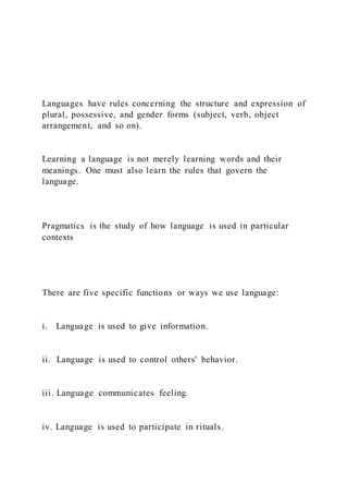 Languages have rules concerning the structure and expression of
plural, possessive, and gender forms (subject, verb, object
arrangement, and so on).
Learning a language is not merely learning words and their
meanings. One must also learn the rules that govern the
language.
Pragmatics is the study of how language is used in particular
contexts
There are five specific functions or ways we use language:
i. Language is used to give information.
ii. Language is used to control others' behavior.
iii. Language communicates feeling.
iv. Language is used to participate in rituals.
 