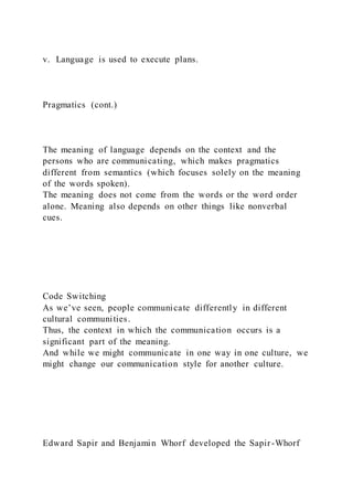 v. Language is used to execute plans.
Pragmatics (cont.)
The meaning of language depends on the context and the
persons who are communicating, which makes pragmatics
different from semantics (which focuses solely on the meaning
of the words spoken).
The meaning does not come from the words or the word order
alone. Meaning also depends on other things like nonverbal
cues.
Code Switching
As we’ve seen, people communicate differently in different
cultural communities.
Thus, the context in which the communication occurs is a
significant part of the meaning.
And while we might communicate in one way in one culture, we
might change our communication style for another culture.
Edward Sapir and Benjamin Whorf developed the Sapir-Whorf
 
