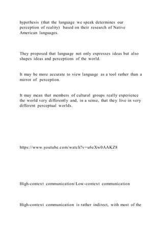 hypothesis (that the language we speak determines our
perception of reality) based on their research of Native
American languages.
They proposed that language not only expresses ideas but also
shapes ideas and perceptions of the world.
It may be more accurate to view language as a tool rather than a
mirror of perception.
It may mean that members of cultural groups really experience
the world very differently and, in a sense, that they live in very
different perceptual worlds.
https://www.youtube.com/watch?v=u6eXw0AAKZ8
High-context communication/Low-context communication
High-context communication is rather indirect, with most of the
 