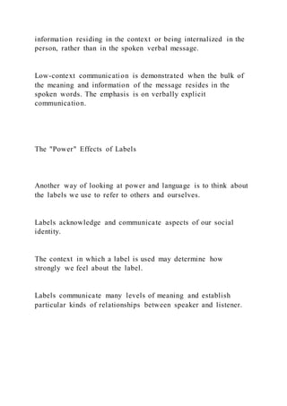 information residing in the context or being internalized in the
person, rather than in the spoken verbal message.
Low-context communication is demonstrated when the bulk of
the meaning and information of the message resides in the
spoken words. The emphasis is on verbally explicit
communication.
The "Power" Effects of Labels
Another way of looking at power and language is to think about
the labels we use to refer to others and ourselves.
Labels acknowledge and communicate aspects of our social
identity.
The context in which a label is used may determine how
strongly we feel about the label.
Labels communicate many levels of meaning and establish
particular kinds of relationships between speaker and listener.
 